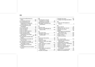 202
Líquido de arrefecimento do
motor ...................................... 135
Luz da placa de licença ............. 148
Luz de advertência de
temperatura do líquido de
arrefecimento do motor ............ 71
Luz de advertência porta
entreaberta ............................... 72
Luz do porta-luvas ....................... 88
Luzes de lanterna ........................ 11
Luzes de neblina ....................... 148
Luzes de neblina traseiras .......... 86
Luzes do porta-malas................... 87
Luzes indicadoras dos
sinalizadores de direção .......... 68
Luzes internas ..................... 87, 149
Luz indicadora de faróis altos
ligados ...................................... 72
Luz indicadora de pressão de
óleo do motor ........................... 71
Luz indicadora do airbag.............. 68
Luz indicadora do controle de
velocidade cruzeiro .................. 72
Luz indicadora do farol de
neblina ...................................... 72
Luz indicadora do luz de neblina
traseira ..................................... 72
M
Manutenção do veículo
equipado com airbag ............... 95
Manutenção preventiva ............. 172
Mensagem importante aos
proprietários…......................... 193
N
Nível de ruído ............................ 199
Número de identificação do
veículo (VIN) .......................... 178
O
Óleo para motor ......................... 133
Operação regular do ar
condicionado ............................ 95
P
Painel de instrumentos ................ 66
Para-sóis ..................................... 35
Partida do motor .......................... 17
Partida do motor com cabos
auxiliares ................................ 161
Perigo, atenção e cuidado ............. 4
Pneu reserva ............................. 160
Porta-copos ................................. 55
Porta-luvas .................................. 55
Porta-objetos do painel de
instrumentos ............................. 52
Posições da ignição .................. 111
Pressão dos pneus .................... 187
Proteção de energia da bateria ... 88
Q
Quadro de informações do
veículo ........................................ 3
R
Rádio AM-FM .............................. 89
Reboque de outro veículo ......... 163
Reboque do veículo .................. 162
Relógio ........................................ 64
Reservatório de combustível
para partida a frio ................... 123
Retorno para a pista................... 102
Rodas e Pneus .......................... 155
Rodízio dos pneus ..................... 157
S
Se o veículo atolar...................... 110
Sinalizador de advertência
(pisca-alerta) ............................ 84
Sinalizadores de direção ............. 84
Sistema Central de Travamento .. 23
Sistema de airbag ........................ 44
Sistema de alarme antifurto ......... 27
Sistema de aquecimento
e ventilação .............................. 91
Sistema de ar condicionado ........ 93
Sistema de escapamento .......... 113
 