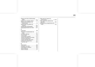 203
Sistema de freios antiblocantes
(ABS) ...................................... 117
Sistema de proteção infantil ........ 48
Sistema de ventilação e ar
condicionado ............................ 15
Substituição da palheta do
limpador ................................. 144
Substituição de lâmpadas ......... 145
Superaquecimento do motor...... 137
T
Tacômetro ................................... 66
Tampa do compartimento de
carga ........................................ 57
Tomadas elétricas ....................... 65
Transmissão ................................ 16
Transmissão manual ................. 115
Travas automáticas de portas ..... 25
Travas de segurança ................... 25
Travas manuais das portas.......... 23
Triângulo de segurança ............... 57
Troca de roda ............................ 158
V
Velocímetro ................................. 66
Ventilador do motor ................... 139
Verificação do sistema ................ 69
Vidros elétricos ............................ 32
Vidros manuais ............................ 31
Visão geral do painel de
instrumentos ....................... 11, 62
Visão rápida da cobertura da
garantia .................................. 193
Vista geral do compartimento do
motor....................................... 133
 