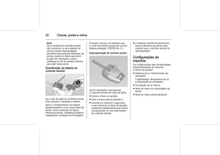 22 Chaves, portas e vidros
Nota
Se a unidade de controle remoto
não funcionar ou se a bateria do
veículo estiver descarregada,
somente será possível destravar as
portas usando a chave para abrir
a porta do motorista e, assim,
certifique-se de ter sempre acesso
para abrir essa porta.
Substituição da bateria do
controle remoto:
Se o raio de ação do controle remoto
ficar reduzido, substitua a bateria.
Abra o compartimento da bateria,
desencaixando-o com uma chave de
fenda, como mostrado na figura.
Remova a tampa. Substitua a bateria,
respeitando a posição de montagem.
Encaixe a tampa, de maneira que
o ruído de encaixe possa ser ouvido.
Bateria utilizada: CR2032 de 3 V.
Reprogramação do controle remoto:
Se for necessário reprogramar
o controle remoto em caso de falha:
■ Insira a chave na ignição.
■ Gire a chave para a posição II.
■ Durante no máximo 5 segundos,
e sem remover a chave da ignição,
pressione rapidamente duas vezes
consecutivas um dos dois botões
do controle remoto.
■ O sistema central de travamento
trava e destrava as portas para
mostrar que o controle remoto foi
reprogramado.
Configurações de
memória
As configurações são armazenadas
automaticamente ao remover
a chave da ignição:
■ Sistema de ar condicionado (se
equipado)
(Liga/Desliga, temperatura do ar
e velocidade do ventilador)
■ Circulação de ar interna
■ Itens do menu do computador de
bordo
■ Itens do menu personalizáveis
 