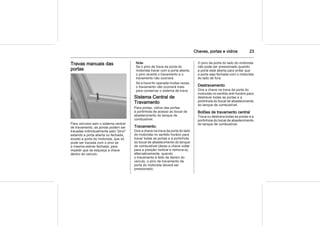 Chaves, portas e vidros 23
Travas manuais das
portas
Para veículos sem o sistema central
de travamento, as portas podem ser
travadas individualmente pelo "pino"
estando a porta aberta ou fechada,
exceto a porta do motorista, que só
pode ser travada com o pino se
a mesma estiver fechada, para
impedir que se esqueça a chave
dentro do veículo.
Nota
Se o pino de trava da porta do
motorista travar com a porta aberta,
o pino revertá o travamento e o
travamento não ocorrerá.
Se a trava for operada muitas vezes,
o travamento não ocorrerá mais
para conservar o sistema de trava.
Sistema Central de
Travamento
Para portas, vidros das portas
e portinhola de acesso ao bocal de
abastecimento do tanque de
combustível.
Travamento:
Gire a chave na trava da porta do lado
do motorista no sentido horário para
travar todas as portas e a portinhola
do bocal de abastecimento do tanque
de combustível (deixe a chave voltar
para a posição vertical e remova-a);
alternativamente, quando
o travamento é feito de dentro do
veículo, o pino de travamento da
porta do motorista deverá ser
pressionado.
O pino da porta do lado do motorista
não pode ser pressionado quando
a porta está aberta para evitar que
a porta seja fechada com o motorista
do lado de fora.
Destravamento
Gire a chave na trava da porta do
motorista no sentido anti-horário para
destravar todas as portas e a
portinhola do bocal de abastecimento
do tanque de combustível.
Botões de travamento central
Trava ou destrava todas as portas e a
portinhola do bocal de abastecimento
do tanque de combustível.
 