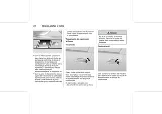 24 Chaves, portas e vidros
■ Com o interruptor O : pressione
para travar ou destravar todas as
portas e a portinhola do bocal de
abastecimento do tanque de
combustível. Caso o sistema sofra
sobrecarga devido a atuações
repetidas, a alimentação elétrica
será interrompida por
aproximadamente 30 segundos; ou
■ Com o pino de travamento: abaixe
o pino de travamento da porta (lado
do motorista) para travar a porta ou
levante para destravar a porta.
Para evitar que o motorista trave as
portas sem querer, não é possível
atuar o pino de travamento com
a porta aberta.
Travamento do carro com
a chave
Travamento
Gire a chave no sentido horário.
Será acionado o travamento das
portas e da tampa de acesso ao bocal
de abastecimento do tanque de
combustível.
O alarme não é ativado com
o travamento do carro com a chave.
9 Atenção
Ao atuar o sistema de alarme
antifurto, verificar se todas as
janelas sem motor elétrico estão
fechadas.
Destravamento
Gire a chave no sentido anti-horário
para destravar as portas e o bocal de
abastecimento do tanque de
combustível.
 