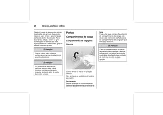 26 Chaves, portas e vidros
Existem travas de segurança extras
localizadas sob a trava das portas
traseiras para evitar a abertura das
portas de dentro do veículo. Para
acioná-las, utilize a chave e gire
o interruptor no sentido da seta,
e para desativar o interruptor, gire no
sentido contrário a seta.
9 Atenção
Use as travas para criança
sempre que crianças ocuparem os
assentos traseiros.
9 Atenção
Por motivos de segurança,
verifique sempre se a trava
funciona corretamente após
o ajuste, tentando abrir a porta
dentro do veículo.
Portas
Compartimento de carga
Compartimento de bagagens
Abertura
Com a fenda da trava na posição
vertical.
Gire a chave no sentido anti-horário
para abrir.
Fechamento
Abaixe a tampa do compartimento,
batendo-a suavemente para fechá-la.
Nota
Para evitar que a chave fique dentro
do compartimento de carga, não
deverá ser removida da fechadura
do compartimento de carga até que
este seja fechado.
9 Atenção
Caso o compartimento de carga
seja aberto sem desligar o alarme,
este emitirá um alerta e somente
poderá ser desligado pela unidade
de controle remoto ou pela
ignição.
 