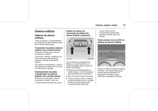 Chaves, portas e vidros 27
Sistema antifurto
Sistema de alarme
antifurto
Todas as portas e o compartimento
de carga devem estar fechados para
que o alarme seja ativado
Travamento de portas e sistema
antifurto com controle remoto
Direcione a chave para o veículo
e pressione o botão e.
Ao acionar o alarme, verifique se os
vidros manuais estão fechados,
evitando o disparo acidental do
mesmo.
Por motivos de segurança, o veículo
não deverá ser travado com a chave
no interruptor da ignição.
Destravamento de portas
e desativação do sistema
antifurto com controle remoto
Direcione a chave para o veículo
e pressione o botão c uma vez.
O sistema destrava todas as portas.
Inibidor do sensor de
movimento do sistema de
alarme antifurto (ultrassom)
Com a tampa do compartimento
traseiro e o capô fechados, e a
ignição desligada (sem a chave no
cilindro da ignição):
■ Pressione simultaneamente os
botões (setas). O LED piscará por
aproximadamente 10 segundos.
■ Saia do veículo e feche as portas.
■ Trave as portas e ative o sistema
de alarme antifurto com o controle
remoto, que será ativado sem
o monitoramento interno do
veículo. Este recurso
é conveniente quando são
deixados animais dentro do
veículo.
Diodo emissor de luz (LED) do
sistema de alarme antifurto
Quando o sistema de alarme antifurto
é ativado, a luz permanece acesa
durante aproximadamente 10
segundos e começa a piscar
indicando a ativação do sistema.
 