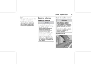 Chaves, portas e vidros 29
Nota
Este equipamento opera em caráter
secundário, ou seja, não tem
proteção contra interferência
nociva, mesmo de estações do
mesmo tipo, e não pode causar
interferência em sistemas que
funcionem em caráter primário.
Espelhos externos
Espelhos convexos
9 Atenção
A superfície do espelho é curva
(convexa) para aumentar o campo
de visão do motorista.
Devido a essa convexidade, os
objetos vistos através dos
espelhos retrovisores externos
parecerão menores e mais
distantes que na realidade. Não
subestime a distância real do
veículo refletido no espelho;
sempre verifique a retaguarda
também com o espelho retrovisor
interno ou olhe rapidamente para
trás sobre seus ombros antes de
mudar de faixa.
Ajuste dos espelhos externos
9 Atenção
Ajuste sempre os espelhos
retrovisores antes de dirigir
o veículo, e mova o espelho para
uma vista mais clara e confortável
da parte traseira de seu veículo.
É aconselhável ajustar o espelho
externo de modo que um pouco do
veículo e a área atrás dele
possam ser vistos.
Ajuste manual
 