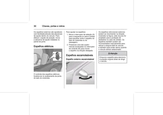 30 Chaves, portas e vidros
Os espelhos externos são ajustáveis
com facilidade através das alavancas
de ajuste dentro do veículo. Para
efetuar o ajuste de posição, mova
a alavanca de ajuste instalada no
painel da porta.
Espelhos elétricos
O controle dos espelhos elétricos
localiza-se no acabamento da porta
do lado do motorista.
Para ajustar os espelhos:
1. Mova o interruptor de seleção (A)
para a esquerda ou para a direita
para escolher entre o espelho do
lado do motorista ou do
passageiro.
2. Pressione uma das quatro
marcas localizadas no interruptor
de controle (B) para mover
o espelho na direção desejada.
Espelhos escamoteáveis
Espelho externo escamoteável
Os espelhos retrovisores externos
podem se movimentar na direção
mostrada na figura; este recurso foi
projetado para a proteção de
pedestres no caso de colisão. Os
espelhos também podem ser
movimentados manualmente para
reduzir a largura total do veículo
e também para evitar danos quando
o veículo estiver estacionado.
9 Atenção
Empurre o espelho para retorná-lo
à posição original antes de dirigir
o veículo.
 