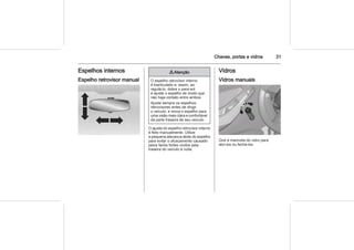 Chaves, portas e vidros 31
Espelhos internos
Espelho retrovisor manual
9 Atenção
O espelho retrovisor interno
é biarticulado e, assim, ao
regulá-lo, dobre o para-sol
e ajuste o espelho de modo que
não haja contato entre ambos.
Ajuste sempre os espelhos
retrovisores antes de dirigir
o veículo, e mova o espelho para
uma visão mais clara e confortável
da parte traseira de seu veículo.
O ajuste do espelho retrovisor interno
é feito manualmente. Utilize
a pequena alavanca atrás do espelho
para evitar o ofuscamento causado
pelos faróis fortes vindos pela
traseira do veículo à noite.
Vidros
Vidros manuais
Gire a manivela do vidro para
abri-los ou fechá-los.
 