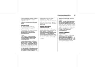 Chaves, portas e vidros 33
Este procedimento também pode ser
feito primeiro abrindo e depois
fechando o vidro.
Execute o procedimento nos outros
vidros.
Automaticamente
Os vidros também podem ser
programados quando o controle
remoto do sistema antifurto
é pressionado. Os vidros acionados
eletricamente serão mantidos
fechados e serão programados
automaticamente.
Nota
Se o sistema se sobrecarregar,
a fonte de energia será cortada
automaticamente em um curto
espaço de tempo.
A abertura/fechamento automático
dos vidros não é possível após uma
interrupção da alimentação elétrica
ou uma queda de tensão da bateria.
Nesse caso é melhor programar os
vidros eletronicamente.
Os interruptores de acionamento dos
vidros elétricos das portas possuem
um sistema de proteção térmica que
inibe sua atuação caso sejam
acionados por várias vezes
consecutivas em um curto intervalo
de tempo, se isto ocorrer, aguarde
alguns instantes antes de acioná-los
novamente.
Sistema de proteção
antiesmagamento
Se o vidro da janela encontrar alguma
resistência acima da metade do seu
curso, durante o fechamento
automático, ele será imediatamente
interrompido e o vidro se abrirá
novamente. Pressione o interruptor
intermitentemente para fechar o vidro
em etapas e desligar o sistema de
proteção.
Sistema de alívio de pressão
interna
Ao abrir uma das portas do veículo,
um dos vidros dianteiros se abrirá
parcialmente. A abertura parcial dos
vidros das portas dianteiras ocorrerá
de modo alternado, uma vez ocorrerá
na porta do motorista e outra vez na
porta do passageiro. Ao fechar
a porta, o vidro se fechará
automaticamente.
Sistema de abertura
sequenciada
Ao acionar o sistema de abertura
automática, o vidro para de se
movimentar aproximadamente a 10
mm antes de sua posição final. Caso
deseje uma abertura completa, basta
acionar o interruptor novamente.
 