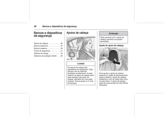36 Bancos e dispositivos de segurança
Bancos e dispositivos
de segurança
Apoios de cabeça ........................ 36
Bancos dianteiros ........................ 37
Bancos traseiros .......................... 39
Cintos de segurança .................... 41
Sistema de airbag ........................ 44
Sistemas de proteção infantil ...... 48
Apoios de cabeça
Cuidado
Os apoios de cabeça são
dispositivos de segurança. Dirija
sempre com os mesmos
ajustados corretamente. A parte
superior do apoio de cabeça deve
estar sempre mais perto da
cabeça, alinhada com sua parte
superior. Nunca ajuste-o no nível
do pescoço.
9 Atenção
Dirija somente com o apoio de
cabeça colocado na posição
apropriada.
Ajuste do apoio de cabeça:
Para ajustar o apoio de cabeça
pressione o botão de destravamento
(seta) e deslize o apoio de cabeça
ajustando-o com as mãos para cima
ou para baixo. O apoio de cabeça
pode ser posicionado em três alturas
diferentes.
 