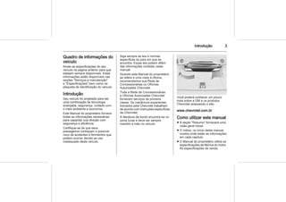 Introdução 3
Quadro de informações do
veículo
Anote as especificações do seu
veículo na página anterior para que
estejam sempre disponíveis. Estas
informações estão disponíveis nas
seções "Serviços e manutenção"
e "Especificações" bem como na
plaqueta de identificação do veículo.
Introdução
Seu veículo foi projetado para ser
uma combinação de tecnologia
avançada, segurança, cuidado com
o meio ambiente e economia.
Este Manual do proprietário fornece
todas as informações necessárias
para capacitar sua direção com
segurança e eficiência.
Certifique-se de que seus
passageiros conheçam o possível
risco de acidentes e ferimentos que
podem ocorrer devido ao uso
inadequado deste veículo.
Siga sempre as leis e normas
específicas do país em que se
encontra. Essas leis podem diferir
das informações contidas neste
manual.
Quando este Manual do proprietário
se refere a uma visita à oficina,
recomendamos sua Rede de
Concessionárias ou Oficinas
Autorizadas Chevrolet.
Toda a Rede de Concessionárias
e Oficinas Autorizadas Chevrolet
fornecem serviços de primeira
classe. Os mecânicos experientes
treinados pela Chevrolet trabalham
de acordo com instruções específicas
da Chevrolet.
A literatura de bordo encontra-se no
porta luvas e deve ser sempre
mantido à mão no veículo.
Você poderá conhecer um pouco
mais sobre a GM e os produtos
Chevrolet acessando o site:
www.chevrolet.com.br
Como utilizar este manual
■ A seção "Resumo" fornecerá uma
visão geral inicial.
■ O índice, no início deste manual,
mostra onde estão as informações
em cada capítulo.
■ O Manual do proprietário utiliza as
especificações de fábrica do motor.
As especificações de venda
 