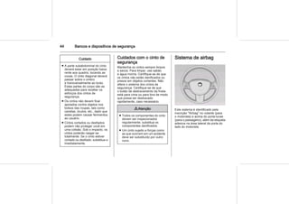 44 Bancos e dispositivos de segurança
Cuidado
■ A parte subabdominal do cinto
deverá estar em posição baixa
rente aos quadris, tocando as
coxas. O cinto diagonal deverá
passar sobre o ombro
e transversalmente ao toráx.
Estas partes do corpo são as
adequadas para receber os
esforços dos cintos de
segurança.
■ Os cintos não devem ficar
apoiados contra objetos nos
bolsos das roupas, tais como
canetas, óculos, etc., dado que
estes podem causar ferimentos
ao usuário.
■ Cintos cortados ou desfiados
podem não proteger você em
uma colisão. Sob o impacto, os
cintos poderão rasgar-se
totalmente. Se o cinto estiver
cortado ou desfiado, substitua-o
imediatamente.
Cuidados com o cinto de
segurança
Mantenha os cintos sempre limpos
e secos. Para limpar, use sabão
e água morna. Certifique-se de que
os cintos não estão danificados ou
presos em objetos cortantes. Não
altere o sistema dos cintos de
segurança. Certifique-se de que
o botão de destravamento da fivela
está para cima ou para fora de modo
que possa ser destravado
rapidamente, caso necessário.
9 Atenção
■ Todos os componentes do cinto
devem ser inspecionados
regularmente; substitua os
componentes danificados.
■ Um cinto sujeito a forças como
as que ocorrem em um acidente
deve ser substituído por outro
novo.
Sistema de airbag
Este sistema é identificado pela
inscrição "Airbag" no volante (para
o motorista) e acima do porta-luvas
(para o passageiro), além da etiqueta
adesiva na área lateral da porta do
lado do motorista.
 
