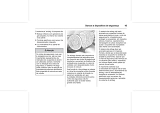 Bancos e dispositivos de segurança 45
O sistema de “airbag” é composto de:
■ Bolsas infláveis com geradores de
gás alojados no interior do volante
e do painel.
■ Controle eletrônico com sensor de
desaceleração integrado.
■ Luz indicadora v no painel de
instrumentos.
9 Atenção
Os cintos de segurança, cujo uso
é obrigatório por lei, são os mais
importantes equipamentos de
retenção dos ocupantes e devem
ser utilizados sempre. Somente
com a utilização dos cintos de
segurança, o sistema "Air bag"
pode contribuir para a redução da
gravidade de possíveis ferimentos
aos ocupantes do veículo em caso
de colisão.
Os airbags frontais são dispositivos
complementares de segurança que,
em conjunto aos cintos de segurança
dianteiros, aumentam a eficiência da
proteção aos ocupantes no caso de
colisões com desacelerações muito
bruscas do veículo.
Sua função é a de proteger a cabeça
e o tórax do ocupante contra choques
violentos no volante de direção ou
painel em acidentes em que
a proteção oferecida somente pelos
cintos de segurança não for
suficiente para se evitar lesões
graves e/ou fatais.
O sistema de airbag não será
acionado em impactos frontais de
baixa severidade em que o cinto de
segurança for o bastante para
proteger os ocupantes, em impactos
laterais, traseiros, capotamentos,
derrapagens e outras situações nas
quais o ocupante não é projetado
para frente com severidade.
O sistema de airbag deve ser
acionado apenas em impactos
frontais, desde que a desaceleração
imposta ao ocupante no sentido de
projetá-lo para frente, seja tal que
o cinto de segurança não venha a ser
o suficiente para retê-lo, impedindo
um choque deste contra partes do
veículo à sua frente.
É importante salientar que
a velocidade do impacto não é fator
determinante para o acionamento do
airbag, e sim a desaceleração
imposta ao ocupante. Um módulo
eletrônico com um sensor de
desaceleração gerencia a ativação
do sistema do airbag.
 
