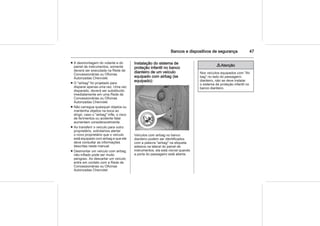 Bancos e dispositivos de segurança 47
■ A desmontagem do volante e do
painel de instrumentos, somente
deverá ser executada na Rede de
Concessionárias ou Oficinas
Autorizadas Chevrolet.
■ O "airbag" foi projetado para
disparar apenas uma vez. Uma vez
disparado, deverá ser substituído
imediatamente em uma Rede de
Concessionárias ou Oficinas
Autorizadas Chevrolet.
■ Não carregue quaisquer objetos ou
mantenha objetos na boca ao
dirigir; caso o "airbag" infle, o risco
de ferimentos ou acidente fatal
aumentam consideravelmente.
■ Ao transferir o veículo para outro
proprietário, solicitamos alertar
o novo proprietário que o veículo
está equipado com airbag e que ele
deve consultar as informações
descritas neste manual.
■ Desmontar um veículo com airbag
não-inflado pode ser muito
perigoso. Ao descartar um veículo
entre em contato com a Rede de
Concessionárias ou Oficinas
Autorizadas Chevrolet.
Instalação do sistema de
proteção infantil no banco
dianteiro de um veículo
equipado com airbag (se
equipado):
Veículos com airbag no banco
dianteiro podem ser identificados
com a palavra "airbag" na etiqueta
adesiva na lateral do painel de
instrumentos, ela está visível quando
a porta do passageiro está aberta.
9 Atenção
Nos veículos equipados com "Air
bag" no lado do passageiro
dianteiro, não se deve instalar
o sistema de proteção infantil no
banco dianteiro.
 