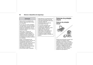 48 Bancos e dispositivos de segurança
9 Atenção
Este veículo foi projetado para
oferecer segurança total a todos
os ocupantes.
É por isto que a linha montagem
usa parafusos com trava química
os quais, após qualquer remoção
devem ser substituídos com os
parafusos originais com o mesmo
número de peça.
Além disso, a limpeza da
contraparte é essencial para
assegurar o aperto perfeito e a
reação eficaz dos compostos de
travamento físico-químico após
a instalação de qualquer parafuso
de reposição.
Assim, recomendamos com
ênfase que quaisquer serviços de
manutenção envolvendo os
sistemas de segurança do veículo
(freios, assentos, suspensão,
cintos de segurança, etc.) ou
mesmo serviços de manutenção
que afetem os sistemas
mencionados sejam realizados
pela Rede de Concessionárias ou
Oficinas Autorizadas Chevrolet.
Para obter explicações adicionais,
consulte a Rede de
Concessionárias ou Oficinas
Autorizadas Chevrolet.
Os veículos equipados com
o sistema de "airbag" têm
componentes específicos, como
bolsas infláveis, cintos de
segurança, travessas de
para-choque, itens eletrônicos
que devem ser substituídos
somente por peças originais
e idênticas àquelas montadas na
fábrica.
Sistemas de proteção
infantil
Sistema de proteção
infantil
Sempre que transportar crianças, use
o sistema de proteção infantil
adequado, que fornece a proteção
apropriada para a criança no caso de
impacto. Muitas empresas fabricam
sistemas de segurança para bebês
e crianças. Certifique-se de que
o sistema de proteção infantil a ser
utilizado em seu veículo possui
etiqueta de aprovação do
 