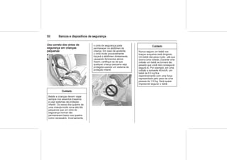 50 Bancos e dispositivos de segurança
Uso correto dos cintos de
segurança em crianças
pequenas
Cuidado
Bebês e crianças devem viajar
sempre nos assentos traseiros
e usar sistemas de proteção
infantil. Os ossos dos quadris de
uma criança muito nova são tão
pequenos que um cinto de
segurança normal não
permanecerá baixo nos quadris
como necessário. Inversamente,
o cinto de segurança pode
permanecer no abdômen da
criança. Em caso de acidente,
o cinto muito provavelmente
forçará o abdômen diretamente,
causando ferimentos sérios.
Assim, certifique-se de que
qualquer criança pequena seja
protegida usando um sistema de
proteção infantil.
Cuidado
Nunca segure um bebê nos
braços enquanto está dirigindo.
Um bebê não pesa muito - até que
ocorra uma colisão. Durante uma
colisão um bebê se tornará tão
pesado que você não conseguirá
segurá-lo. Por exemplo, em uma
colisão a somente 40 km/h, um
bebê de 5,5 kg fica
repentinamente com uma força
representada pelo peso de uma
pessoa de 110 kg. Será quase
impossível segurar o bebê.
 