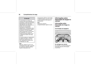 58 Compartimentos de carga
9 Atenção
A manutenção do extintor de
incêndio é de responsabilidade do
proprietário, e deve ser executada
rigorosamente nos intervalos
especificados pelo fabricante, de
acordo com as instruções
impressas na etiqueta do
equipamento. O proprietário deve
verificar periodicamente o estado
do extintor: se a sua pressão
interna ainda está na zona verde
do manômetro, se o lacre de
chumbo não está rompido ou se
a validade do extintor não está
vencida.
Em caso de alguma irregularidade
ou depois de usá-lo, o extintor
deverá ser substituído por um
novo, fabricado de acordo com
a legislação em vigor.
Nota
Note que, desde 01.01.05, com
a introdução do pó ABC, que pode
ser usado em materiais sólidos,
líquidos inflamáveis e em
equipamentos elétricos sob tensão,
a validade passou a ser de 5 anos
a partir da data de fabricação do
equipamento.
Nota
Disponível conforme
a regulamentação vigente no país.
Informações sobre
disposição de cargas no
veículo
Informações sobre
Disposição de Carga no
Veículo
Acomodação de bagagens:
Ao carregar seu veículo:
Ao carregar um veículo deverão ser
lembradas algumas informações
importantes.
 