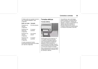 Comandos e controles 65
O relógio pode ser ajustado somente
com a ignição desligada. Faça
o seguinte:
Botão com haste Operação
Pressione por
mais de
2 segundos
As horas piscam
Pressione por
menos de
2 segundos
O número
aumenta
Pressione por
mais de
2 segundos
Os minutos
piscam
Pressione por
menos de
2 segundos
O número
aumenta
O modo de ajuste de horário
é terminado pressionando-se o botão
por mais de 2 segundos.
Tomadas elétricas
Tomada elétrica
Existe apenas uma tomada de 12
V no painel central que permite
a conexão de aparelhos elétricos,
como carregadores de telefones
celulares e outros acessórios.
O fornecimento de energia máximo
para os acessórios não deve exceder
a 120 W para tomada de energia.
Não conecte aparelhos que forneçam
energia elétrica para o soquete como,
por exemplo, baterias.
Conveniência: caso você deseje,
poderá substituir a tomada elétrica
por um kit acessório, podendo ser
utilizado o cinzeiro e o acendedor de
cigarros que será instalado no
console central de seu veículo.
Consulte a Rede de Concessionárias
ou Oficinas Autorizadas Chevrolet.
 
