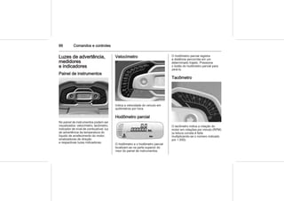 66 Comandos e controles
Luzes de advertência,
medidores
e indicadores
Painel de instrumentos
No painel de instrumentos podem ser
visualizados: velocímetro, tacômetro,
indicador de nível de combustível, luz
de advertência da temperatura do
líquido de arrefecimento do motor,
sinalizadores de direção
e respectivas luzes indicadoras.
Velocímetro
Indica a velocidade do veículo em
quilômetros por hora.
Hodômetro parcial
O hodômetro e o hodômetro parcial
localizam-se na parte superior do
visor do painel de instrumentos.
O hodômetro parcial registra
a distância percorrida em um
determinado trajeto. Pressione
o botão do hodômetro parcial para
zerá-lo.
Tacômetro
O tacômetro indica a rotação do
motor em rotações por minuto (RPM)
(a leitura correta é feita
multiplicando-se o número indicado
por 1.000).
 