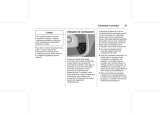 Comandos e controles 67
Cuidado
Se o ponteiro estiver na zona
vermelha de alerta, a rotação
máxima permitida do motor terá
sido ultrapassada. Isto poderá
danificar o motor.
Para obter o melhor desempenho do
motor, o veículo deverá ser
conduzido em uma faixa entre
a rotação de torque líquido máximo
e a rotação de potência líquida
máxima.
Indicador de Combustível
Quando a ignição está ligada,
o indicador de nível de combustível
mostra quanto de combustível
permanece no tanque. Uma seta no
indicador de nível de combustível
indica em qual lado do veículo
encontra-se a portinhola de
abastecimento. O ponteiro indica
vazio antes que o veículo esteja sem
combustível, para mostrar que
o tanque de combustível do veículo
deverá ser abastecido
imediatamente.
A lâmpada de alerta de nível de
combustível baixo acenderá quando
o nível do tanque de combustível
estiver baixo (zona vermelha de
alerta). Aqui estão algumas situações
que podem ocorrer com o indicador
de nível de combustível. Nenhuma
delas indica um problema com
o indicador de nível de combustível:
■ No posto de abastecimento,
a bomba desliga antes que
o indicador leia cheio.
■ Pode ser necessário abastecer um
pouco mais ou menos do que
o mostrado no indicador. Por
exemplo, o indicador pode ter
indicado que o tanque estava na
metade, porém foi necessário, na
realidade, um pouco mais ou um
pouco menos que a capacidade de
meio tanque para abastecê-lo.
■ Não recomendamos abastecer
o tanque com a ignição ligada ou
o motor em funcionamento, mas se
acontecer, o indicador de nível de
combustível precisará de
 