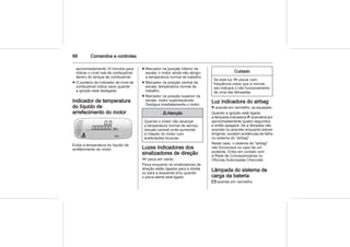 68 Comandos e controles
aproximadamente 10 minutos para
indicar o nível real de combustível
dentro do tanque de combustível.
■ O ponteiro do indicador de nível de
combustível indica vazio quando
a ignição está desligada.
Indicador de temperatura
do líquido de
arrefecimento do motor
Exibe a temperatura do líquido de
arrefecimento do motor.
■ Marcador na posição inferior da
escala: o motor ainda não atingiu
a temperatura normal de trabalho.
■ Marcador na posição central da
escala: temperatura normal de
trabalho.
■ Marcador na posição superior da
escala: motor superaquecido.
Desligue imediatamente o motor.
9 Atenção
Quando o motor não alcançar
a temperatura normal de serviço
(escala central) evite aumentar
a rotação do motor com
acelerações bruscas.
Luzes indicadoras dos
sinalizadores de direção
O pisca em verde.
Pisca enquanto os sinalizadores de
direção estão ligados para a direita
ou para a esquerda e/ou quando
o pisca-alerta está ligado.
Cuidado
Se esta luz O piscar com
frequência maior que a normal,
isto indicará o não funcionamento
de uma das lâmpadas.
Luz indicadora do airbag
v acende em vermelho, se equipado.
Quando a ignição está ligada,
a lâmpada indicadora v acenderá por
aproximadamente quatro segundos
e então apagará. Se a lâmpada não
acender ou acender enquanto estiver
dirigindo, existem evidências de falha
no sistema do "airbag".
Neste caso, o sistema de "airbag"
não funcionará no caso de um
acidente. Entre em contato com
a Rede de Concessionárias ou
Oficinas Autorizadas Chevrolet.
Lâmpada do sistema de
carga da bateria
p acende em vermelho.
 