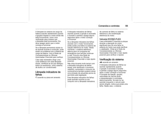 Comandos e controles 69
A lâmpada do sistema de carga da
bateria acende rapidamente quando
a ignição é ligada e o motor ainda não
está funcionando, como uma
verificação para mostrar que
a lâmpada está funcionando. Ela
deve apagar assim que o motor
começa a funcionar.
Se a lâmpada permanece acesa ou
se acende durante a condução, pode
existir um problema com o sistema de
carga da bateria. Leve à Rede de
Concessionárias ou Oficinas
Autorizadas Chevrolet para verificar.
Caso seja necessário dirigir uma
curta distância com esta lâmpada
acesa, certifique-se de que desligou
todos os acessórios, como sistema
de áudio e ar condicionado.
Lâmpada indicadora de
falhas
Z acende ou pisca em amarelo.
A lâmpada indicadora de falhas
acende quando a ignição é acionada
e durante a partida e apaga alguns
segundos após o motor começar
a funcionar.
Se a lâmpada indicadora de falhas
acende com o motor funcionando,
então existe uma falha no sistema de
injeção eletrônica do motor. Neste
momento, o sistema eletrônico
alterna para um programa de
emergência que permite continuar
a rota. Procure uma Rede de
Concessionárias ou Oficinas
Autorizadas Chevrolet o mais rápido
possível.
Não dirija durante muito tempo com
a lâmpada indicadora de falhas
acesa, pois danificará o conversor
catalítico, aumentará o consumo de
combustível e também poderá indicar
uma emissão de poluentes acima do
permitido pela legislação.
Esta lâmpada indicadora de falhas
pode acender sozinha ou em
conjunto com a lâmpada indicadora
de controle de falha no sistema
eletrônico e de imobilização
eletrônica do motor.
Veículos ECONO.FLEX
Caso a lâmpada Z acenda ou pisque
durante a operação do motor,
significará que há uma falha no
sistema do motor que pode danificar
o catalisador. Dirija-se à Rede de
Concessionárias ou Oficinas
Autorizadas Chevrolet o mais rápido
possível para verificar e reparar.
Verificação do sistema
g acende em amarelo
A lâmpada indicadora de falhas se
acende rapidamente quando
a ignição é acionada e durante
a partida e apaga alguns segundos
após o motor começar a funcionar.
A duração da injeção, ignição,
velocidade de marcha lenta
e desaceleração é controlada
eletronicamente. Se esta luz se
acender enquanto o veículo está
sendo dirigido, indica que existe uma
falha. Neste caso, o sistema
 