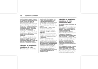 70 Comandos e controles
eletrônico alterna para um programa
de emergência que permite continuar
a rota. Procure uma Rede de
Concessionárias ou Oficinas
Autorizadas Chevrolet o mais rápido
possível. Não dirija durante muito
tempo com a lâmpada indicadora de
falhas acesa, pois isto danificará
o conversor catalítico, aumentará
o consumo de combustível
e prejudicará a dirigibilidade do
veículo. Se a lâmpada indicadora de
falhas acender rapidamente e então
apagar, isto não tem qualquer
significado.
Se a lâmpada indicadora de falhas
piscar quando a ignição for ligada,
existe uma falha no sistema do
imobilizador; neste caso, o motor não
é atuado (veja nesta seção em
Sistema do imobilizador do motor).
Lâmpada de advertência
do sistema de freio
R acende ou pisca em vermelho.
Se a lâmpada R não apagar com
o motor em funcionamento e com
o freio de estacionamento não
aplicado, dirija o veículo com cuidado
até a Rede de Concessionárias ou
Oficinas Autorizadas Chevrolet mais
próxima.
Nessa condição, o pedal do freio
deverá ser completamente
pressionado com mais força e a
distância de frenagem necessária
será maior.
Evite riscos desnecessários nestas
situações, se a eficiência sistema do
freio diminuiu, estacione o veículo
e peça auxílio.
Quando a ignição está ligada,
a lâmpada de advertência do sistema
de freio também acende após três
segundos do freio de estacionamento
ser acionado. A luz permanece acesa
se o freio de estacionamento não
estiver totalmente abaixado. Se
permanecer acesa após o freio de
estacionamento estar abaixado
e mais três segundos de retardo, isto
significa que o veículo tem um
problema no freio.
Lâmpada de advertência
do sistema de freio
antiblocante (ABS)
u acende ou pisca em amarelo, se
equipado.
Esta lâmpada u acenderá sempre
que a ignição é acionada e então
apagará. Caso contrário, entre em
contato com a Rede de
Concessionárias ou Oficinas
Autorizadas Chevrolet para reparos.
Durante uma frenagem de
emergência, quando o sistema ABS
está funcionando, a lâmpada u
acenderá intermitentemente e então
apagará. Se o sistema ABS estiver
funcionando e a lâmpada não
acender, entre em contato com
a Rede de Concessionárias ou
Oficinas Autorizadas Chevrolet para
inspeção.
Se a lâmpada u acender enquanto
o motor está funcionando e não
estiver na condição acima, então
sistema ABS poderá estar danificado.
Todavia o sistema de frenagem do
veículo continuará funcionando.
 