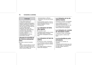 72 Comandos e controles
9 Atenção
Se as rodas travarem com
o veículo em movimento,
pressione o pedal da embreagem,
coloque a alavanca do câmbio em
ponto morto e desligue a ignição,
mas não remova a chave até que
o veículo esteja parado
totalmente, para evitar que
o volante trave. Será necessário
uma força maior para frear
e mover o volante do veículo.
Consulte a Rede de
Concessionárias ou Oficinas
Autorizadas Chevrolet.
Lâmpada de advertência
de nível de combustível
baixo
Y acende ou pisca em amarelo.
Nota
Esta luz indicadora Y deve acender
ao ligar a chave da ignição e, em
seguida, deve apagar. Caso isto não
ocorra, procure a Rede de
Concessionárias ou Oficinas
Autorizadas Chevrolet para efetuar
o reparo.
Acende também quando o nível do
combustível está abaixo do nível de
reserva. Abasteça o tanque
imediatamente.
Luz indicadora de faróis
altos ligados
C acende em azul.
A lâmpada acende quando os faróis
altos estão acesos ou quando
é acionado o lampejador dos faróis
altos.
Luz indicadora do farol de
neblina
> acende em verde, se equipado.
A luz indicadora do farol de neblina
acende quando os faróis de neblina
estão em uso.
A luz apaga quando os faróis de
neblina são desligados.
Luz indicadora do luz de
neblina traseira
r acende em amarelo, se equipado.
A luz indicadora do luz de neblina
traseira acende quando as
respectivas lanternas estão em uso.
A luz apaga quando as luzes de
neblina traseiras são desligadas.
Luz indicadora do controle
de velocidade cruzeiro
m acende em verde, se equipado.
Acende quando o sistema está
ligado.
Luz de advertência porta
entreaberta
( acende em vermelho, se
equipado.
A lâmpada acende sempre que uma
ou mais portas, ou o compartimento
de carga, estejam abertas ou
entreabertas.
 