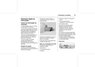 Comandos e controles 73
Mostrador digital de
informação
Centro de informação do
motorista
O veículo poderá possuir um Centro
de informação do motorista.
O Cento de Informação do Motorista
exibe informações sobre seu veículo.
Ele exibe também mensagens de
advertência caso seja detectado
algum problema no sistema.
Todas as mensagens aparecem no
visor do Centro de Informação do
Motorista localizado no centro do
painel de instrumentos.
O veículo poderá ter também
recursos que poderão ser
personalizados por meio dos
controles do Centro de Informação do
Motorista.
Seleção de funções
Os menus e funções podem ser
selecionados por meio dos botões na
alavanca do limpador.
Existem dois menus: Menu do
computador de bordo e Menu de
personalização
Pressione o botão R para zerar um
item do menu quando o mesmo
estiver em exibição.
Pressione S para rolar através das
funções em cada menu.
Menu do computador de bordo
Poderão ser selecionadas as
seguintes funções:
■ Autonomia
■ Temperatura externa
■ Relógio
■ Consumo médio de combustível
(km/l)
■ Consumo absoluto de
combustível / Consumo parcial
■ Velocidade média
Para zerar uma função (exceto
temperatura externa) quando
é exibido um item de menu do
computador de bordo, pressione
o botão R por cerca de dois
segundos.
Se o botão for mantido pressionado
por cerca de quatro segundos, todas
as informações serão excluídas. Uma
exclusão completa afetará
o consumo médio de combustível,
o consumo absoluto de combustível
e a velocidade média.
Autonomia
 