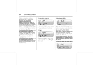 74 Comandos e controles
A autonomia exibe a distância
aproximada que o veículo pode
percorrer sem reabastecer.
A estimativa da autonomia
baseia-se no consumo médio de
combustível do veículo no histórico
recente de condução e na quantidade
remanescente de combustível no
tanque. A autonomia pode ser zerada
mantendo o botão R pressionado por
cerca de dois segundos.
Quando a autonomia for inferior a 50
km, a distância será exibida no
Centro de Informação do Motorista
piscando para alertar que o veículo
está ficando sem combustível.
Reabasteça seu veículo o mais
rápido possível.
Quando a autonomia for inferior a 30
km, a distância será exibida no
mostrador digital de informação como
três traços. Reabasteça seu veículo
imediatamente.
Temperatura externa
A tela da temperatura externa mostra
a temperatura externa ambiente.
Relógio
O relógio é exibido no painel, para
ajustá-lo consulte o item "Relógio"
nesta seção.
Velocidade média
A tela de velocidade média do veículo
exibe a velocidade média do veículo
em milhas por hora (mph) ou
quilômetros por hora (km/h).
Esta média é calculada baseada nas
diversas velocidades do veículo
registradas desde que este valor foi
zerado pela última vez.
A velocidade média pode ser zerada
pressionando-se o botão R enquanto
está sendo exibida velocidade média
do veículo.
Consumo médio de combustível
 