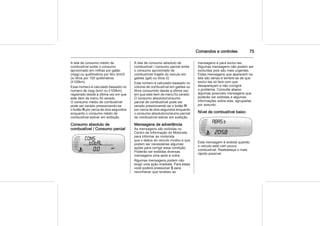 Comandos e controles 75
A tela de consumo médio de
combustível exibe o consumo
aproximado em milhas por galão
(mpg) ou quilômetros por litro (km/l)
ou litros por 100 quilômetros
(l/100km).
Esse número é calculado baseado no
número de mpg (km/l ou l/100km)
registrado desde a última vez em que
este item de menu foi zerado.
O consumo médio de combustível
pode ser zerad pressionando-se
o botão R por cerca de dois segundos
enquanto o consumo médio de
combustível estiver em exibição.
Consumo absoluto de
combustível / Consumo parcial
A tela de consumo absoluto de
combustível / consumo parcial exibe
o consumo aproximado de
combustível/ trajeto do veículo em
galões (gal) ou litros (l).
Este número é calculado baseado no
volume de combustível em galões ou
litros consumido desde a última vez
em que este item de menu foi zerado.
O consumo absoluto/consumo
parcial de combustível pode ser
zerado pressionando-se o botão R
por cerca de dois segundos enquanto
o consumo absoluto/consumo parcial
de combustível estiver em exibição.
Mensagens de advertência
As mensagens são exibidas no
Centro de Informação do Motorista
para informar ao motorista
que o status do veículo mudou e que
podem ser necessárias algumas
ações para corrigir essa condição.
Poderão ser exibidas diversas
mensagens uma após a outra.
Algumas mensagens podem não
exigir uma ação imediata. Para estas
você poderá pressionar S para
reconhecer que recebeu as
mensagens e para excluí-las.
Algumas mensagens não podem ser
excluídas pois são mais urgentes.
Estas mensagens que aparecem na
tela são sérias e lembre-se de que
excluí-las só fará com que
desapareçam e não corrigirá
o problema. Consulte abaixo
algumas possíveis mensagens que
poderão ser exibidas e algumas
informações sobre elas, agrupadas
por assunto.
Nível de combustível baixo
Esta mensagem é exibida quando
o veículo está com pouco
combustível. Reabasteça o mais
rápido possível.
o
 