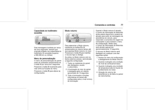 Comandos e controles 77
Capacidade do hodômetro
excedida
Esta mensagem é exibida por cerca
de cinco segundos, sempre que
a ignição é ligada, se a capacidade do
hodômetro for excedida (superior
a 999.999 km ou milhas).
Menu de personalização
O menu de personalização do painel
pode ser acessado pressionando-se
o botão S por cerca de 5 segundos.
Pressione o botão S novamente para
rolar entre as funções do menu.
Pressione o botão R para alterar as
configurações.
Modo noturno
Para selecionar o Modo noturno,
mantenha os botões R e S
pressionados ao mesmo tempo até
que apareça Modo noturno no visor.
Pressionar o botão R para habilitar
o recurso liga ou desliga.
Ao entrar no Modo noturno com os
faróis externos acesos, será ativada
a seguinte configuração:
1. Todos os medidores do painel
são desligados, exceto
o velocímetro.
2. A iluminação do visor do painel
é desligada após um retardo
aproximado de 10 segundos.
3. Toda a iluminação e funções
informativas do painel são
configuradas para o nível mínimo
de iluminação.
Quando o Modo noturno é ativado,
o Centro de Informação do Motorista
ainda estará disponível e poderá ser
ativado para exibir as mensagens de
advertência do veículo, para
responder a comandos de viagem do
computador e para acessar o menu
de configuração. Neste caso,
o Centro de Informação do Motorista
será ativado apenas por
aproximadamente 10 segundos.
O recurso do Modo noturno será
desligado por qualquer uma das
seguintes ações:
1. Acesso ao menu de configuração
e desligamento do Modo noturno.
2. Quando é atingida uma condição
de nível de combustível baixo.
3. Quando é atingida uma condição
de temperatura alta do líquido de
arrefecimento do motor.
4. Ativação de uma luz de
advertência ou de falha no painel
de instrumentos.
 