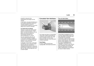 Luzes 83
puxando a alavanca dos
sinalizadores de direção na sua
direção.
O farol baixo, as luzes de lanterna e a
luz da placa acenderão durante 30
minutos enquanto a porta do
motorista estiver aberta ou um minuto
depois que a porta for fechada.
Luz leve-me ao veículo
Quando as portas são destravadas
usando o controle remoto, o farol
baixo, as luzes de lanterna, a luz da
placa e as luzes do painel de
instrumentos acendem por
aproximadamente um minuto.
As luzes apagarão antes de um
minuto caso a ignição for ligada,
o controle de iluminação externa for
ativado ou se o veículo for travado
usando o controle remoto.
A ativação do farol baixo, das luzes
de lanterna e da luz da placa deste
recurso pode ser acionada ou
desligada pressionando e mantendo
pressionado o botão da luz interna do
teto por mais de três segundos com
a ignição ligada.
Comutador farol alto/baixo
Com botão dos faróis na posição 9,
o farol alto é obtido empurrando-se
a alavanca para a frente. Par voltar
para a condição de farol baixo,
a alavanca deve ser empurrada para
a frente novamente.
Farol Baixo
Ao girar o botão do farol para
a posição 9, o farol baixo se acende.
Foco do farol baixo
O farol baixo é projetado de forma
a iluminar determinadas áreas com
mais intensidade, fornecendo uma
visualização da sinalização
e reduzindo o efeito de ofuscamento
para os motoristas que vêm na pista
oposta. Essas regiões e intensidade
de luz são normatizadas (as
resoluções CONTRAN 227/07
e 294/08) e os faróis do seu veículo
foram projetados para atender às
regras de segurança e fornecer
melhor desempenho de iluminação
do veículo. Desta maneira,
 