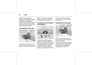 84 Luzes
diferenças visuais ocasionais
relativas ao formato do facho, quando
projetado em um anteparo ou em
uma parede, são resultado da
condição de desenho óptico descrita
acima. Em caso de dúvida, procure
a Rede Autorizada Chevrolet ou uma
Oficina Autorizada Chevrolet.
Lampejador de farol alto
É utilizado para enviar sinais de luz
com o farol alto. Para fazer isto, puxe
a alavanca no sentido do volante de
direção. O lampejador do farol alto
pode ser operado com o sinalizador
de direção em funcionamento.
Sinalizador de advertência
(pisca-alerta)
Pressione este botão localizado no
painel de instrumentos próximo do
sistema de controle de ventilação e ar
condicionado, para fazer com que as
luzes indicadoras dos sinalizadores
de direção dianteiros e traseiros
pisquem. Isto avisa os outros que
você tem uma emergência e só deve
ser utilizado com o carro parado.
Pressione novamente para desligar
o pisca-alerta.
Sinalizadores de direção
Mova a alavanca totalmente para
cima ou para baixo para sinalizar uma
alteração de direção.
Levante ou abaixe a alavanca até que
a seta comece a piscar para sinalizar
uma troca de faixa. Mantenha-a na
posição até que a troca de faixa
esteja finalizada. Quando se
 