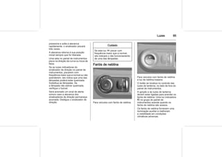 Luzes 85
pressiona e solta a alavanca
rapidamente, o sinalizador piscará
três vezes.
A alavanca retorna à sua posição
inicial sempre que for liberada.
Uma seta no painel de instrumentos
pisca na direção da curva ou troca de
faixa.
Se as luzes indicadoras do
sinalizador de direção no painel de
instrumentos, piscarem com
freqüência maior que a normal ou não
acenderem, isto indica que uma das
lâmpadas poderá estar queimada.
Substitua as lâmpadas. Se
a lâmpada não estiver queimada,
verifique o fusível.
Será acionado um sinal de alerta
sonoro caso a alavanca dos
sinalizadores de direção permaneça
acionada. Desligue o sinalizador de
direção.
Cuidado
Se esta luz O piscar com
frequência maior que a normal,
isto indicará o não funcionamento
de uma das lâmpadas.
Faróis de neblina
Para veículos com faróis de neblina.
Para veículos com faróis de neblina
e luz de neblina traseira.
O botão se localiza no controle das
luzes de lanterna, no lado de fora do
painel de instrumentos.
A ignição e as luzes de lanterna
devem estar ligadas para acender os
faróis de neblina. Uma luz indicadora
> no grupo do painel de
instrumentos acende quando os
faróis de neblina são acesos.
Os faróis de neblina fornecem uma
iluminação auxiliar e melhoram
a visibilidade em condições
climáticas adversas.
 