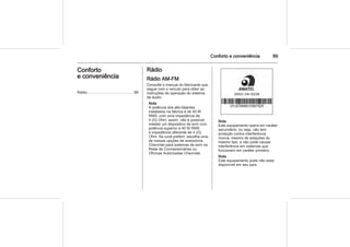 Conforto e conveniência 89
Conforto
e conveniência
Rádio ........................................... 89
Rádio
Rádio AM-FM
Consulte o manual do fabricante que
segue com o veículo para obter as
instruções de operação do sistema
de áudio.
Nota
A potência dos alto-falantes
instalados na fábrica é de 40 W
RMS, com uma impedância de
4 (Ω) Ohm; assim, não é possível
instalar um dispositivo de som com
potência superior a 40 W RMS
e impedância diferente de 4 (Ω)
Ohm. Se você preferir, escolha uma
de nossas opções de acessórios
Chevrolet para sistemas de som na
Rede de Concessionárias ou
Oficinas Autorizadas Chevrolet.
Nota
Este equipamento opera em caráter
secundário, ou seja, não tem
proteção contra interferência
nociva, mesmo de estações do
mesmo tipo, e não pode causar
interferência em sistemas que
funcionem em caráter primário.
Nota
Este equipamento pode não estar
disponível em seu país.
 