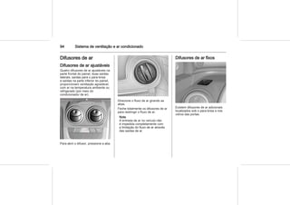 94 Sistema de ventilação e ar condicionado
Difusores de ar
Difusores de ar ajustáveis
Quatro difusores de ar ajustáveis na
parte frontal do painel, duas saídas
laterais, saídas para o para-brisa
e saídas na parte inferior do painel,
proporcionam ventilação agradável,
com ar na temperatura ambiente ou
refrigerado (por meio do
condicionador de ar).
Para abrir o difusor, pressione a aba.
Direcione o fluxo de ar girando as
abas.
Feche totalmente os difusores de ar
para restringir o fluxo de ar.
Nota
A entrada de ar no veículo não
é impedida completamente com
a limitação do fluxo de ar através
das saídas de ar.
Difusores de ar fixos
Existem difusores de ar adicionais
localizados sob o para-brisa e nos
vidros das portas.
 