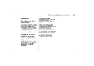 Sistema de ventilação e ar condicionado 95
Manutenção
Operação regular do ar
condicionado
O resfriamento deverá ser acionado
pelo menos uma vez por mês durante
alguns minutos para assegurar
o desempenho contínuo e eficiente,
seja qual for o clima ou estação do
ano. Não é possível ligar
o resfriamento quando a temperatura
externa está muito baixa.
Manutenção do veículo
equipado com airbag
No caso de uma falha do sistema,
consulte a Rede de Concessionárias
ou Oficinas Autorizadas Chevrolet
para que seja executado o reparo
correto e seguro. O filtro de ar deverá
ser substituído nos intervalos
recomendados no Plano de
manutenção.
Quando o sistema de ar
condicionado é ligado, ocorre uma
condensação da água que
é eliminada pela parte inferior do
veículo.
Para o melhor desempenho de
resfriamento, recomendamos
verificar o sistema de ventilação e ar
condicionado na Rede de
Concessionárias ou Oficinas
Autorizadas Chevrolet, incluindo:
■ Funcionamento e teste de pressão
■ Funcionamento do aquecimento
■ Verificação de vazamentos
■ Limpeza do condensador
e drenagem do evaporador
 