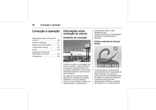 96 Condução e operação
Condução e operação
Informações sobre condução do
veículo ......................................... 96
Partida e operação .................... 111
Sistema de escapamento .......... 113
Transmissão manual ................. 115
Freios ......................................... 116
Sistema de controle de
velocidade de cruzeiro ............... 118
Combustível ............................... 120
Informações sobre
condução do veículo
Ambiente de condução
Durante o projeto e a montagem dos
nossos produtos, a General Motors
preocupa-se constantemente com
a proteção ambiental e utiliza muitos
materiais recicláveis e favoráveis ao
meio ambiente.
Os métodos de produção também
atendem os requisitos de proteção
ambiental. O uso de materiais
nocivos, como amianto e cádmio, foi
descontinuado. O sistema de ar
condicionado utiliza um gás
refrigerante sem
clorofluorocarbonos. A porcentagem
poluidora do escapamento foi
reduzida.
Política ambiental da General
Motors
"A General Motors do Brasil está
comprometida com a preservação do
meio ambiente e dos recursos
naturais através do estabelecimento
de objetivos e metas que propiciem
a melhoria contínua de seu
desempenho ambiental, a redução
do desperdício, o cumprimento de
 
