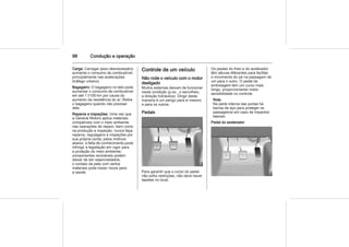 98 Condução e operação
Carga: Carregar peso desnecessário
aumenta o consumo de combustível,
principalmente nas acelerações
(tráfego urbano).
Bagageiro: O bagageiro no teto pode
aumentar o consumo de combustível
em até 1 l/100 km por causa do
aumento da resistência do ar. Retire
o bagageiro quando não precisar
dele
Reparos e inspeções: Uma vez que
a General Motors aplica materiais
compatíveis com o meio ambiente
nas operações de reparo, bem como
na produção e inspeção, nunca faça
reparos, regulagens e inspeções por
sua própria conta, pelos motivos
abaixo: a falta de conhecimento pode
infringir a legislação em vigor para
a proteção do meio ambiente;
componentes recicláveis podem
deixar de ser reaproveitados;
o contato da pele com certos
materiais pode trazer riscos para
a saúde.
Controle de um veículo
Não rode o veículo com o motor
desligado
Muitos sistemas deixam de funcionar
nesta condição (p.ex., o servofreio,
a direção hidráulica). Dirigir desta
maneira é um perigo para si mesmo
e para os outros.
Pedais
Para garantir que o curso do pedal
não sofra restrições, não deve haver
tapetes no local.
Os pedais do freio e do acelerador
têm alturas diferentes para facilitar
o movimento do pé na passagem de
um para o outro. O pedal da
embreagem tem um curso mais
longo, proporcionando maior
sensibilidade no controle.
Nota
Na parte interna das portas há
barras de aço para proteger os
passageiros em caso de impactos
laterais.
Pedal do acelerador
 