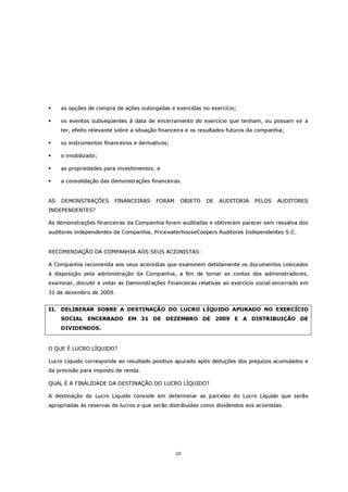 as opções de compra de ações outorgadas e exercidas no exercício;

     os eventos subseqüentes à data de encerramento do exercício que tenham, ou possam vir a
     ter, efeito relevante sobre a situação financeira e os resultados futuros da companhia;

     os instrumentos financeiros e derivativos;

     o imobilizado;

     as propriedades para investimentos; e

     a consolidação das demonstrações financeiras.


AS   DEMONSTRAÇÕES       FINANCEIRAS      FORAM    OBJETO    DE   AUDITORIA     PELOS    AUDITORES
INDEPENDENTES?

As demonstrações financeiras da Companhia foram auditadas e obtiveram parecer sem ressalva dos
auditores independentes da Companhia, PricewaterhouseCoopers Auditores Independentes S.C.


RECOMENDAÇÃO DA COMPANHIA AOS SEUS ACIONISTAS:

A Companhia recomenda aos seus acionistas que examinem detidamente os documentos colocados
à disposição pela administração da Companhia, a fim de tomar as contas dos administradores,
examinar, discutir e votar as Demonstrações Financeiras relativas ao exercício social encerrado em
31 de dezembro de 2009.


II. DELIBERAR SOBRE A DESTINAÇÃO DO LUCRO LÍQUIDO APURADO NO EXERCÍCIO
     SOCIAL ENCERRADO EM 31 DE DEZEMBRO DE 2009 E A DISTRIBUIÇÃO DE
     DIVIDENDOS.


O QUE É LUCRO LÍQUIDO?

Lucro Líquido corresponde ao resultado positivo apurado após deduções dos prejuízos acumulados e
da provisão para imposto de renda.

QUAL É A FINALIDADE DA DESTINAÇÃO DO LUCRO LÍQUIDO?

A destinação do Lucro Líquido consiste em determinar as parcelas do Lucro Líquido que serão
apropriadas às reservas de lucros e que serão distribuídas como dividendos aos acionistas.




                                                  10
 