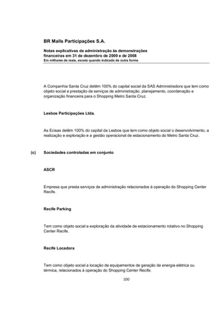BR Malls Participações S.A.

      Notas explicativas da administração às demonstrações
      financeiras em 31 de dezembro de 2009 e de 2008
      Em milhares de reais, exceto quando indicado de outra forma




      A Companhia Santa Cruz detêm 100% do capital social da SAS Administradora que tem como
      objeto social a prestação de serviços de administração, planejamento, coordenação e
      organização financeira para o Shopping Metro Santa Cruz.



      Lesbos Participações Ltda.



      As Ecisas detêm 100% do capital da Lesbos que tem como objeto social o desenvolvimento, a
      realização e exploração e a gestão operacional de estacionamento do Metro Santa Cruz.



(c)   Sociedades controladas em conjunto



      ASCR



      Empresa que presta serviços de administração relacionados à operação do Shopping Center
      Recife.



      Recife Parking



      Tem como objeto social a exploração da atividade de estacionamento rotativo no Shopping
      Center Recife.



      Recife Locadora



      Tem como objeto social a locação de equipamentos de geração de energia elétrica ou
      térmica, relacionados à operação do Shopping Center Recife.

                                                       100
 