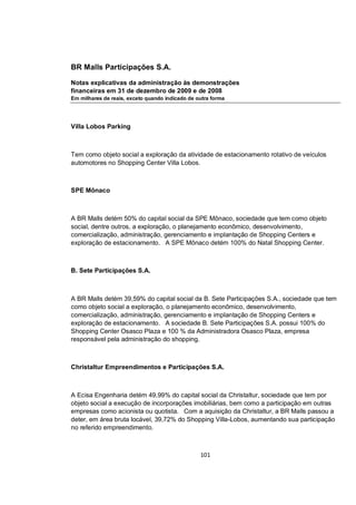 BR Malls Participações S.A.

Notas explicativas da administração às demonstrações
financeiras em 31 de dezembro de 2009 e de 2008
Em milhares de reais, exceto quando indicado de outra forma




Villa Lobos Parking



Tem como objeto social a exploração da atividade de estacionamento rotativo de veículos
automotores no Shopping Center Villa Lobos.



SPE Mônaco



A BR Malls detém 50% do capital social da SPE Mônaco, sociedade que tem como objeto
social, dentre outros, a exploração, o planejamento econômico, desenvolvimento,
comercialização, administração, gerenciamento e implantação de Shopping Centers e
exploração de estacionamento. A SPE Mônaco detém 100% do Natal Shopping Center.



B. Sete Participações S.A.



A BR Malls detém 39,59% do capital social da B. Sete Participações S.A., sociedade que tem
como objeto social a exploração, o planejamento econômico, desenvolvimento,
comercialização, administração, gerenciamento e implantação de Shopping Centers e
exploração de estacionamento. A sociedade B. Sete Participações S.A. possui 100% do
Shopping Center Osasco Plaza e 100 % da Administradora Osasco Plaza, empresa
responsável pela administração do shopping.



Christaltur Empreendimentos e Participações S.A.



A Ecisa Engenharia detém 49,99% do capital social da Christaltur, sociedade que tem por
objeto social a execução de incorporações imobiliárias, bem como a participação em outras
empresas como acionista ou quotista. Com a aquisição da Christaltur, a BR Malls passou a
deter, em área bruta locável, 39,72% do Shopping Villa-Lobos, aumentando sua participação
no referido empreendimento.



                                                 101
 