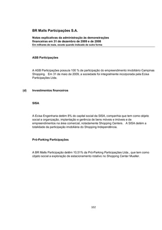 BR Malls Participações S.A.

      Notas explicativas da administração às demonstrações
      financeiras em 31 de dezembro de 2009 e de 2008
      Em milhares de reais, exceto quando indicado de outra forma




      ASB Participações



      A ASB Participações possuía 100 % de participação do empreendimento imobiliário Campinas
      Shopping. Em 31 de maio de 2009, a sociedade foi integralmente incorporada pela Ecisa
      Participações Ltda.



(d)   Investimentos financeiros



      SISA



      A Ecisa Engenharia detém 8% do capital social da SISA, companhia que tem como objeto
      social a organização, implantação e gerência de bens móveis e imóveis e de
      empreendimentos na área comercial, notadamente Shopping Centers. A SISA detém a
      totalidade da participação imobiliária do Shopping Independência.



      Pró-Parking Participações



      A BR Malls Participação detêm 10,51% da Pró-Parking Participações Ltda., que tem como
      objeto social a exploração de estacionamento rotativo no Shopping Center Mueller.




                                                       102
 