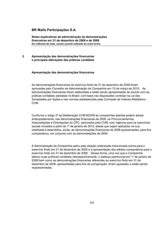 BR Malls Participações S.A.

    Notas explicativas da administração às demonstrações
    financeiras em 31 de dezembro de 2009 e de 2008
    Em milhares de reais, exceto quando indicado de outra forma




2   Apresentação das demonstrações financeiras
    e principais alterações das práticas contábeis



    Apresentação das demonstrações financeiras



    As demonstrações financeiras do exercício findo de 31 de dezembro de 2009 foram
    aprovadas pelo Conselho de Administração da Companhia em 10 de março de 2010. As
    demonstrações financeiras foram elaboradas e estão sendo apresentadas de acordo com as
    práticas contábeis adotadas no Brasil, com base nas disposições contidas na Lei das
    Sociedades por Ações e nas normas estabelecidas pela Comissão de Valores Mobiliários -
    CVM.



    Conforme o artigo 3º da Deliberação CVM 603/09 as companhias abertas podem adotar
    antecipadamente, nas demonstrações financeiras de 2009, os Pronunciamentos,
    Interpretações e Orientações do CPC, aprovados pela CVM, com vigência para os exercícios
    sociais iniciados a partir de 1º de janeiro de 2010, desde que sejam aplicados na sua
    totalidade e estendidos, ainda, às demonstrações financeiras de 2008 apresentadas, para fins
    comparativos, em conjunto com as demonstrações de 2009.



    A Administração da Companhia optou pela adoção antecipada mencionada acima para o
    exercício findo em 31 de dezembro de 2009 e a apresentação dos efeitos comparativos para o
    exercício findo em 31 de dezembro de 2008. Dessa forma, uma vez que a Companhia
    alterou suas políticas contábeis retrospectivamente, o balanço patrimonial em 1º de janeiro de
    2008 bem como as demonstrações financeiras referentes ao exercício findo em 31 de
    dezembro de 2008, apresentadas para fins de comparação, foram ajustadas e estão sendo
    reapresentadas.




                                                     103
 