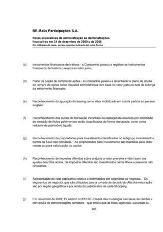 BR Malls Participações S.A.

      Notas explicativas da administração às demonstrações
      financeiras em 31 de dezembro de 2009 e de 2008
      Em milhares de reais, exceto quando indicado de outra forma




(c)   Instrumentos financeiros derivativos - a Companhia passou a registrar os instrumentos
      financeiros derivativos (swaps) ao valor justo.



(d)   Plano de opção de compra de ações - a Companhia passou a reconhecer o plano de opção
      de compra de ações como despesa administrativa com base no valor justo na data da outorga
      do instrumento financeiro.



(e)   Reconhecimento da apuração do leasing como ativo imobilizado em contra partida ao passivo
      exigível.



(f)   Reconhecimento dos custos de transação incorridos na captação de recursos por intermédio
      de emissão de títulos patrimoniais serão classificados de forma destacada, como conta
      redutora de patrimônio líquido.



(g)   Reconhecimento de propriedades para investimento classificadas no subgrupo investimentos,
      dentro do Ativo não circulante. As propriedades para investimento são mantidas para obter
      rendas ou para valorização do capital.



(h)   Reconhecimento de impostos diferidos sobre o ajuste a valor presente e valor justo dos
      ajustes descritos acima. Os impostos diferidos são classificados como ativos e passivos não
      circulantes



(i)   Apresentação de nota explicativa relativa a informações por segmento de negócios. Os
      segmentos de negócios que são utilizados para a tomada de decisão da Alta Administração
      são por região geográfica e por renda do público-alvo de cada Shopping.



(j)   Em novembro de 2007, foi emitido o CPC 02 - Efeitos das mudanças nas taxas de câmbio e
      conversão de demonstrações contábeis - que previa que as filiais, agências, sucursais ou

                                                       105
 