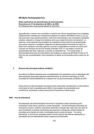 BR Malls Participações S.A.

           Notas explicativas da administração às demonstrações
           financeiras em 31 de dezembro de 2009 e de 2008
           Em milhares de reais, exceto quando indicado de outra forma




           dependências e mesmo uma controlada no exterior que não se caracterizam como entidades
           independentes mantidas por investidoras brasileiras no exterior (BR Malls Finance e L5), por
           não possuírem corpo gerencial próprio, autonomia administrativa, não contratarem operações
           próprias, utilizarem a moeda da investidora como sua moeda funcional e funcionarem, na
           essência, como extensão das atividades da investidora tinham para fins de apresentação,
           seus ativos, passivos e resultados integrados às demonstrações financeiras da matriz no
           Brasil como qualquer outra filial, agência, sucursal ou dependência mantida no próprio país.
           Contudo, em fevereiro de 2010 foi emitida a Revisão CPC nº1 que alterou a forma de
           apresentação das filiais, agências, sucursais ou dependências. Em virtude disso, a
           demonstração financeira da Controladora não engloba os valores da BR Malls Finance e L5.
           Para fins de comparabilidade, foram ajustados os saldos da Controladora para a exercício de
           2008.




    3      Resumo das principais práticas contábeis


           As práticas contábeis adotadas para a contabilização das operações e para a elaboração das
           demonstrações financeiras seguiram especificamente as normas e instruções da CVM -
           Comissão de Valores Mobiliários em conjunto com os pronunciamentos contábeis do CPC.



           Dessa forma, as demonstrações financeiras foram elaboradas considerando o custo histórico
           como base de valor e ajustadas para refletir a mensuração de propriedades para
           investimento, derivativos e certos instrumentos financeiros a valores justos.



XXVI. Uso de estimativas


           Na elaboração das demonstrações financeiras é necessário utilizar estimativas para
           contabilizar certos ativos, passivos e outras transações. As demonstrações financeiras da
           Companhia incluem, portanto, estimativas referentes à seleção das vidas úteis dos bens do
           ativo imobilizado, provisões necessárias para passivos contingentes, determinações de
           provisões para imposto de renda, contribuição social e outras similares. Por serem
           estimativas, é normal que variações possam ocorrer quando das efetivas realizações ou
           liquidações dos correspondentes ativos e passivos provisionados.

                                                            106
 
