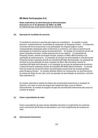 BR Malls Participações S.A.

      Notas explicativas da administração às demonstrações
      financeiras em 31 de dezembro de 2009 e de 2008
      Em milhares de reais, exceto quando indicado de outra forma




(b)   Apuração do resultado do exercício



      O resultado do exercício é apurado pelo regime de competência. As receitas e custos
      decorrem, substancialmente, da atividade de exploração de Shopping Centers. A Companhia
      reconhece de forma proporcional a sua participação nos aluguéis pagos e custos
      correspondentes repassados pelos condomínios e consórcios, com base no percentual de
      participação da Companhia nesses empreendimentos. As receitas da Companhia provêm de
      quatro atividades principais "receita operacionais do seu negócio": (i) propriedade de
      Shopping Centers, através da locação de lojas, espaços no Mall e Merchandising e da
      exploração de estacionamento; (ii) prestação de serviços de administração e consultoria para
      Shopping Centers realizados através da subsidiária BR Malls Administração; (iii) prestação de
      serviços de comercialização de lojas e espaços de Mall e Merchandising, através da
      subsidiária BR Malls Administração, e (iv) prestação de serviços de planejamento econômico
      e desenvolvimento realizados através da subsidiária BR Malls Desenvolvimento. A principal
      fonte de receita da Companhia advém da participação proporcional nas receitas geradas
      pelos Shopping Centers. As receitas diferidas referem-se, basicamente, ao reconhecimento
      de cessão de direito de uso, bem como da operação de securitização de recebíveis, conforme
      Nota explicativa 20.



      As receitas referentes à cessão de direitos são reconhecidas linearmente no resultado do
      exercício, com base no prazo de aluguel das respectivas lojas a que se referem.
      Adicionalmente, as receitas de aluguéis de lojas são reconhecidas linearmente pelo prazo do
      contrato de aluguel.



(c)   Caixa e equivalentes de caixa



      Caixa e equivalentes de caixa incluem depósitos bancários e investimentos de curtíssimo
      prazo (vencimento até 90 dias) de alta liquidez e com risco insignificante de mudança de
      valor.



(d)   Instrumentos financeiros



                                                       108
 