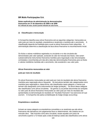 BR Malls Participações S.A.

Notas explicativas da administração às demonstrações
financeiras em 31 de dezembro de 2009 e de 2008
Em milhares de reais, exceto quando indicado de outra forma




(i)   Classificação e mensuração



A Companhia classifica seus ativos financeiros sob as seguintes categorias: mensurados ao
valor justo por meio do resultado, empréstimos e recebíveis e mantidos até o vencimento. A
classificação depende da finalidade para a qual os ativos financeiros foram adquiridos. A
administração determina a classificação de seus ativos financeiros no reconhecimento inicial.



Os títulos e valores mobiliários registrados no circulante e no não circulante são
demonstrados pelo valor aplicado, acrescido do valor de mercado dos títulos, visto serem
substancialmente instrumentos financeiros mantidos para negociação e das remunerações
contratadas e reconhecidas pró-rata até a data das demonstrações financeiras para os títulos
e valores mobiliários mantidas até o vencimento, não excedendo o seu valor justo.



Ativos financeiros mensurados ao valor

justo por meio do resultado



Os ativos financeiros mensurados ao valor justo por meio do resultado são ativos financeiros
mantidos para negociação ativa e frequente. Os derivativos também são categorizados como
mantidos para negociação e, dessa forma, são classificados nesta categoria, a menos que
tenham sido designados como instrumentos de hedge (proteção). Os ativos dessa categoria
são classificados como ativos circulantes. Os ganhos ou as perdas decorrentes de variações
no valor justo de ativos financeiros mensurados ao valor justo por meio do resultado são
apresentados na demonstração do resultado em "resultado financeiro" nos exercícios em que
ocorrem. A Companhia não aplica contabilização de hedge (hedge accounting).



Empréstimos e recebíveis



Incluem-se nessa categoria os empréstimos concedidos e os recebíveis que são ativos
financeiros não derivativos com pagamentos fixos ou determináveis, não cotados em um
mercado ativo. São incluídos como ativo circulante, exceto aqueles com prazo de
vencimento superior a 12 meses após a data do balanço (estes são classificados como ativos
                                            109
 
