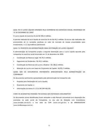 QUAL FOI O LUCRO LÍQUIDO APURADO PELA COMPANHIA NO EXERCÍCIO SOCIAL ENCERRADO EM
31 DE DEZEMBRO DE 2009?

O Lucro Líquido do exercício foi de R$ 990,4 milhões.

A parcela realizada do lucro líquido de exercício foi de R$ 49,2 milhões. Os lucros não-realizados são
provenientes de (i) variações positivas no valor de mercado de nossas propriedades para
investimento; e (ii) equivalência patrimonial.

QUAL É A PROPOSTA DA ADMINISTRAÇÃO PARA DESTINAÇÃO DO LUCRO LÍQUIDO?

A administração da Companhia propôs a seguinte destinação para o Lucro Líquido apurado pela
companhia no exercício social encerrado em 31 de dezembro de 2009:

    Constituição de Reserva Legal: R$ 49,5 milhões.

    Pagamento de Dividendos: R$ 49,2 milhões.

    Constituição de Reservas de Lucros a Realizar: R$ 186,0 milhões.

    Retenção de Lucros com base em Orçamento de Capital: R$705,7 milhões.

QUAIS   SÃO       OS   DOCUMENTOS        PERTINENTES       APRESENTADOS       PELA       ADMINISTRAÇÃO    DA
COMPANHIA?

Os documentos pertinentes apresentados pela administração da Companhia são:

    Proposta para Destinação do Lucro Líquido;

    Orçamento de Capital; e

    Informações do Anexo 9-1-II à IN CVM 481/09.


COMO OS ACIONISTAS PODERÃO TER ACESSO AOS REFERIDOS DOCUMENTOS?

Os documentos acima identificados foram anexados a este Manual e encontram-se à disposição dos
acionistas   na    sede   social   da    Companhia,   no    seu   site   de   Relações     com   Investidores
(www.brmalls.com.br/ri)      e     nos   sites   da   CVM    (www.cvm.gov.br)        e    da   BM&FBOVESPA
(www.bmfbovespa.com.br).




                                                      11
 
