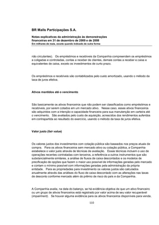 BR Malls Participações S.A.

Notas explicativas da administração às demonstrações
financeiras em 31 de dezembro de 2009 e de 2008
Em milhares de reais, exceto quando indicado de outra forma




não circulantes). Os empréstimos e recebíveis da Companhia compreendem os empréstimos
a coligadas e controladas, contas a receber de clientes, demais contas a receber e caixa e
equivalentes de caixa, exceto os investimentos de curto prazo.



Os empréstimos e recebíveis são contabilizados pelo custo amortizado, usando o método da
taxa de juros efetiva.



Ativos mantidos até o vencimento



São basicamente os ativos financeiros que não podem ser classificados como empréstimos e
recebíveis, por serem cotados em um mercado ativo. Nesse caso, esses ativos financeiros
são adquiridos com a intenção e capacidade financeira para sua manutenção em carteira até
o vencimento. São avaliados pelo custo de aquisição, acrescidos dos rendimentos auferidos
em contrapartida ao resultado do exercício, usando o método da taxa de juros efetiva.



Valor justo (fair value)



Os valores justos dos investimentos com cotação pública são baseados nos preços atuais de
compra. Para os ativos financeiros sem mercado ativo ou cotação pública, a Companhia
estabelece o valor justo através de técnicas de avaliação. Essas técnicas incluem o uso de
operações recentes contratadas com terceiros, a referência a outros instrumentos que são
substancialmente similares, a análise de fluxos de caixa descontados e os modelos de
precificação de opções que fazem o maior uso possível de informações geradas pelo mercado
e contam o mínimo possível com informações geradas pela administração da própria
entidade. Para as propriedades para investimento os valores justos são calculados
anualmente através das análises do fluxo de caixa descontado com as alterações nas taxas
de desconto conforme mercado além do prêmio de risco do país e da Companhia.



A Companhia avalia, na data do balanço, se há evidência objetiva de que um ativo financeiro
ou um grupo de ativos financeiros está registrado por valor acima de seu valor recuperável
(impairment). Se houver alguma evidência para os ativos financeiros disponíveis para venda,

                                                 110
 