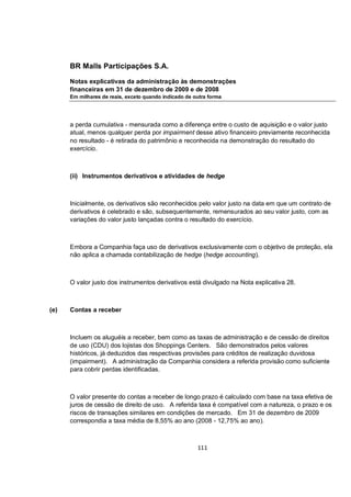 BR Malls Participações S.A.

      Notas explicativas da administração às demonstrações
      financeiras em 31 de dezembro de 2009 e de 2008
      Em milhares de reais, exceto quando indicado de outra forma




      a perda cumulativa - mensurada como a diferença entre o custo de aquisição e o valor justo
      atual, menos qualquer perda por impairment desse ativo financeiro previamente reconhecida
      no resultado - é retirada do patrimônio e reconhecida na demonstração do resultado do
      exercício.



      (ii) Instrumentos derivativos e atividades de hedge



      Inicialmente, os derivativos são reconhecidos pelo valor justo na data em que um contrato de
      derivativos é celebrado e são, subsequentemente, remensurados ao seu valor justo, com as
      variações do valor justo lançadas contra o resultado do exercício.



      Embora a Companhia faça uso de derivativos exclusivamente com o objetivo de proteção, ela
      não aplica a chamada contabilização de hedge (hedge accounting).



      O valor justo dos instrumentos derivativos está divulgado na Nota explicativa 28.



(e)   Contas a receber



      Incluem os aluguéis a receber, bem como as taxas de administração e de cessão de direitos
      de uso (CDU) dos lojistas dos Shoppings Centers. São demonstrados pelos valores
      históricos, já deduzidos das respectivas provisões para créditos de realização duvidosa
      (impairment). A administração da Companhia considera a referida provisão como suficiente
      para cobrir perdas identificadas.



      O valor presente do contas a receber de longo prazo é calculado com base na taxa efetiva de
      juros de cessão de direito de uso. A referida taxa é compatível com a natureza, o prazo e os
      riscos de transações similares em condições de mercado. Em 31 de dezembro de 2009
      correspondia a taxa média de 8,55% ao ano (2008 - 12,75% ao ano).



                                                       111
 
